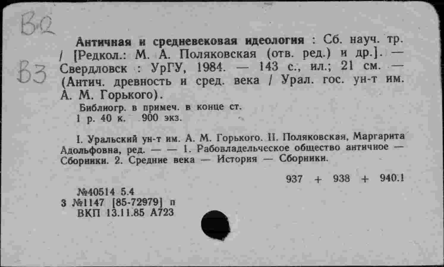 ﻿&Q.
Античная и средневековая идеология : Сб. науч. тр.
I (Редкол.: М. А. Поляковская (отв. ред.) и др.]. — r-, S Свердловск : УрГУ, 1984. — 143 с., ил.; 21 см. — (Антич. древность и сред, века / Урал. гос. ун-т им. А. М. Горького).
Библиогр. в примеч. в конце ст.
1 р. 40 к. 900 экз.
I. Уральский ун-т им. А. М. Горького. II. Поляковская, Маргарита Адольфовна, ред.------1. Рабовладельческое общество античное —
Сборники. 2. Средние века — История — Сборники.
937 + 938 + 940.1 №40514 5.4
3 №1147 [85-72979) п
ВКП 13.11.85 А723